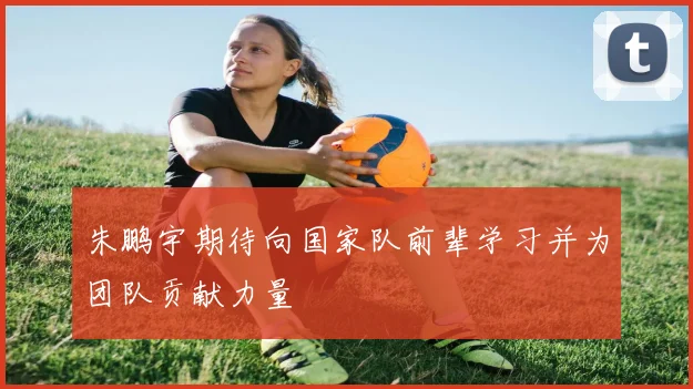 朱鹏宇期待向国家队前辈学习并为团队贡献力量