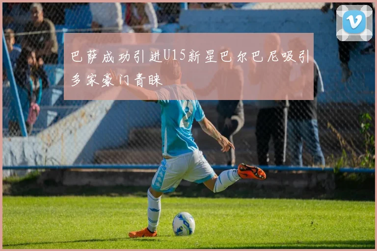 巴萨成功引进U15新星巴尔巴尼吸引多家豪门青睐