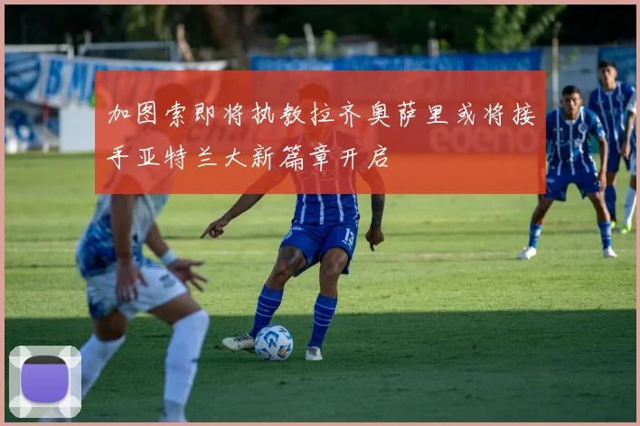 加图索即将执教拉齐奥萨里或将接手亚特兰大新篇章开启