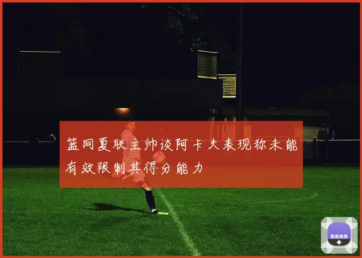篮网夏联主帅谈阿卡夫表现称未能有效限制其得分能力