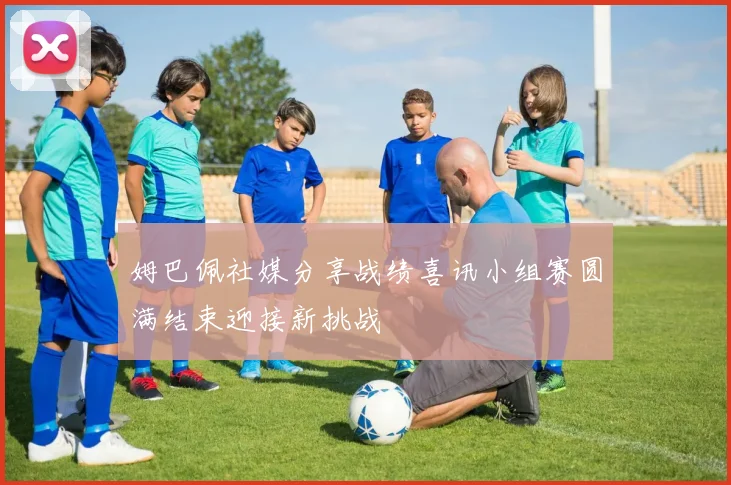 姆巴佩社媒分享战绩喜讯小组赛圆满结束迎接新挑战