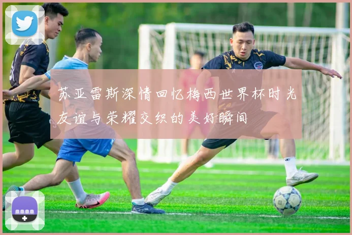 苏亚雷斯深情回忆梅西世界杯时光友谊与荣耀交织的美好瞬间