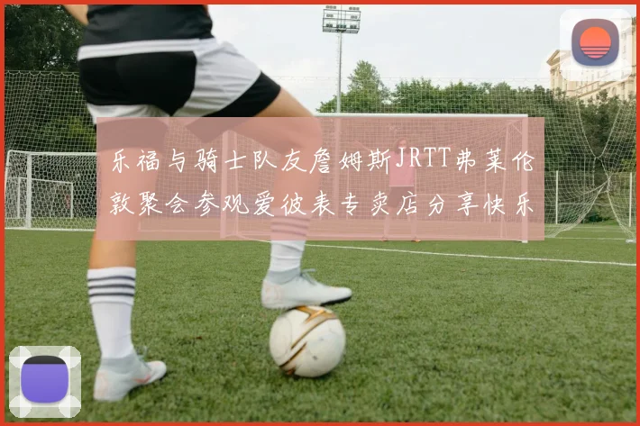 乐福与骑士队友詹姆斯JRTT弗莱伦敦聚会参观爱彼表专卖店分享快乐时光