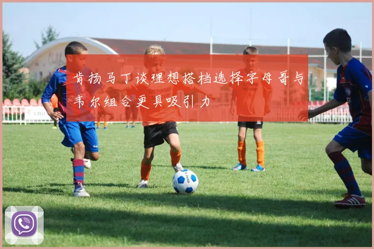 肯扬马丁谈理想搭档选择字母哥与韦尔组合更具吸引力