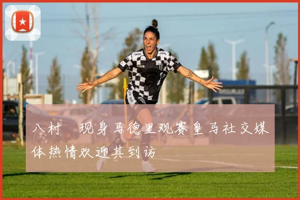 八村塁现身马德里观赛皇马社交媒体热情欢迎其到访