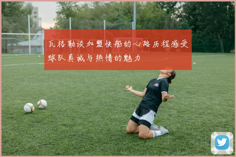 瓦格勒谈加盟快船的心路历程感受球队真诚与热情的魅力