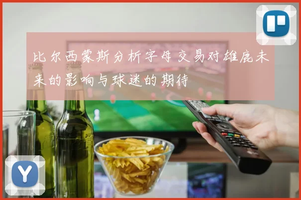 比尔西蒙斯分析字母交易对雄鹿未来的影响与球迷的期待