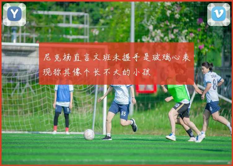 尼克杨直言文班未握手是玻璃心表现称其像个长不大的小孩