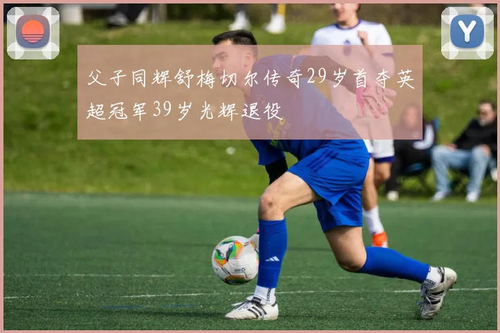 父子同辉舒梅切尔传奇29岁首夺英超冠军39岁光辉退役