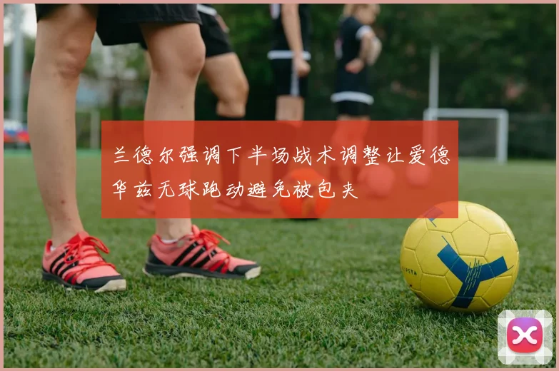 兰德尔强调下半场战术调整让爱德华兹无球跑动避免被包夹