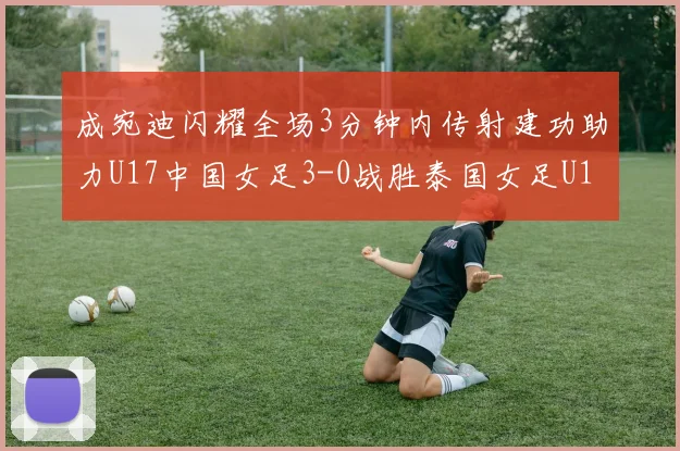 成宛迪闪耀全场3分钟内传射建功助力U17中国女足3-0战胜泰国女足U17