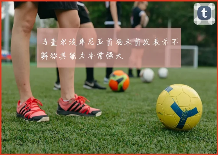 马奎尔谈库尼亚首场未首发表示不解称其能力非常强大