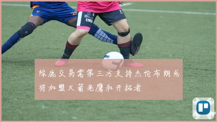 绿鹿交易需第三方支持杰伦布朗或将加盟火箭老鹰和开拓者